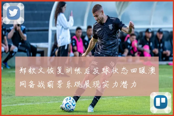 郑钦文恢复训练后发球状态回暖澳网备战前景乐观展现实力潜力