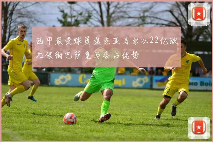 西甲最贵球员盘点亚马尔以22亿欧元领衔巴萨皇马各占优势