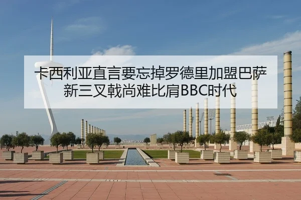 卡西利亚直言要忘掉罗德里加盟巴萨 新三叉戟尚难比肩BBC时代