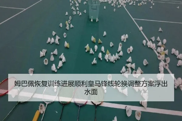 姆巴佩恢复训练进展顺利皇马锋线轮换调整方案浮出水面